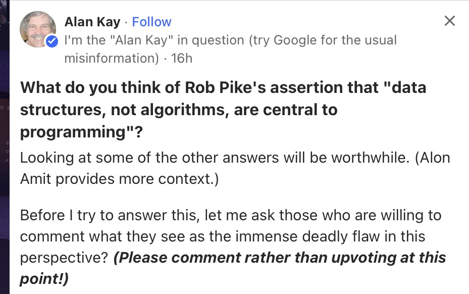 The question 'What do you think of Rob Pike's assertion that 'data structures, not algorithms, are central to programming'?' answered by Alan Kay on Quora in which he wants commenters to see the deadly flaw in Rob Pike's perspective.