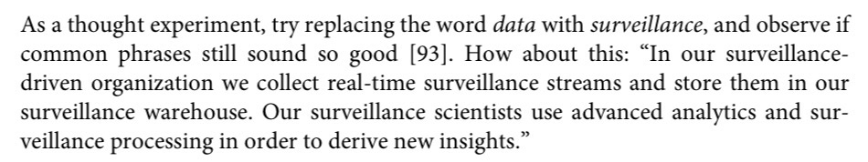 As a thought experiment, try replacing the word data with surveillance, and observe if common phrases still sound so good [93]. How about this: 'In our surveillance-driven organization we collect real-time surveillance streams and store them in our surveillance warehouse. Our surveillance scientists use advanced analytics and surveillance processing in order to derive new insights.'
